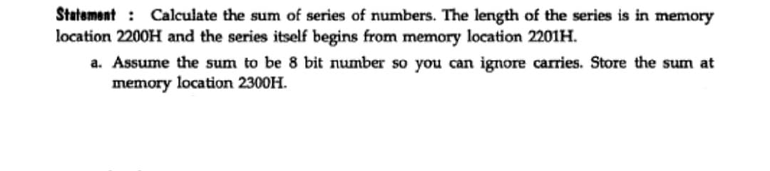Statement : Calculate the sum of series of numbers. The length of the series is in memory
location 2200H and the series itself begins from memory location 2201H.
a. Assume the sum to be 8 bit number so you can ignore carries. Store the sum at
memory location 2300H.
