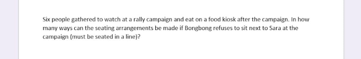 Six people gathered to watch at a rally campaign and eat on a food kiosk after the campaign. In how
many ways can the seating arrangements be made if Bongbong refuses to sit next to Sara at the
campaign (must be seated in a line)?
