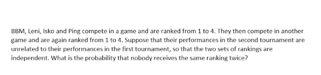 BBM, Leni, Isko and Ping compete in a game and are ranked from 1 to 4. They then compete in another
game and are again ranked from 1 to 4. Suppose that their performances in the second tournament are
unrelated to their performances in the first tournament, so that the two sets of rankings are
independent. What is the probability that nobody receives the same ranking twice?
