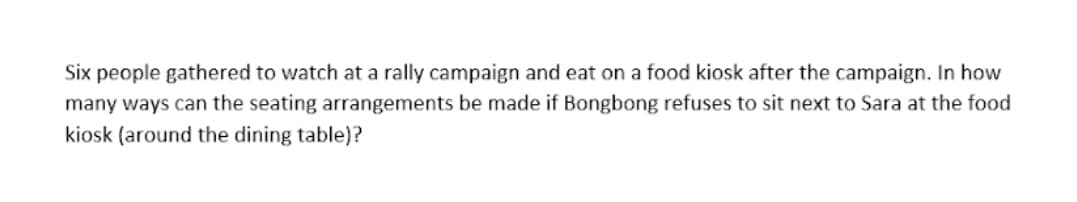 Six people gathered to watch at a rally campaign and eat on a food kiosk after the campaign. In how
many ways can the seating arrangements be made if Bongbong refuses to sit next to Sara at the food
kiosk (around the dining table)?
