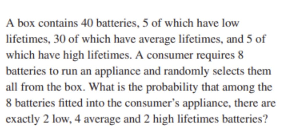 A box contains 40 batteries, 5 of which have low
lifetimes, 30 of which have average lifetimes, and 5 of
which have high lifetimes. A consumer requires 8
batteries to run an appliance and randomly selects them
all from the box. What is the probability that among the
8 batteries fitted into the consumer's appliance, there are
exactly 2 low, 4 average and 2 high lifetimes batteries?
