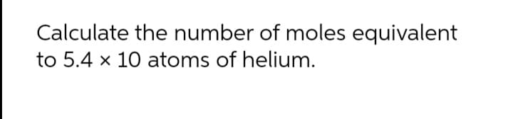 Calculate the number of moles equivalent
to 5.4 x 10 atoms of helium.
