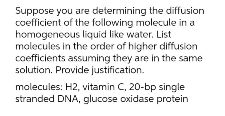 Suppose you are determining the diffusion
coefficient of the following molecule in a
homogeneous liquid like water. List
molecules in the order of higher diffusion
coefficients assuming they are in the same
solution. Provide justification.
molecules: H2, vitamin C, 20-bp single
stranded DNA, glucose oxidase protein
