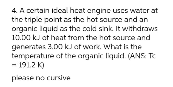 4. A certain ideal heat engine uses water at
the triple point as the hot source and an
organic liquid as the cold sink. It withdraws
10.00 kJ of heat from the hot source and
generates 3.00 kJ of work. What is the
temperature of the organic liquid. (ANS: Tc
= 191.2 K)
please no cursive
