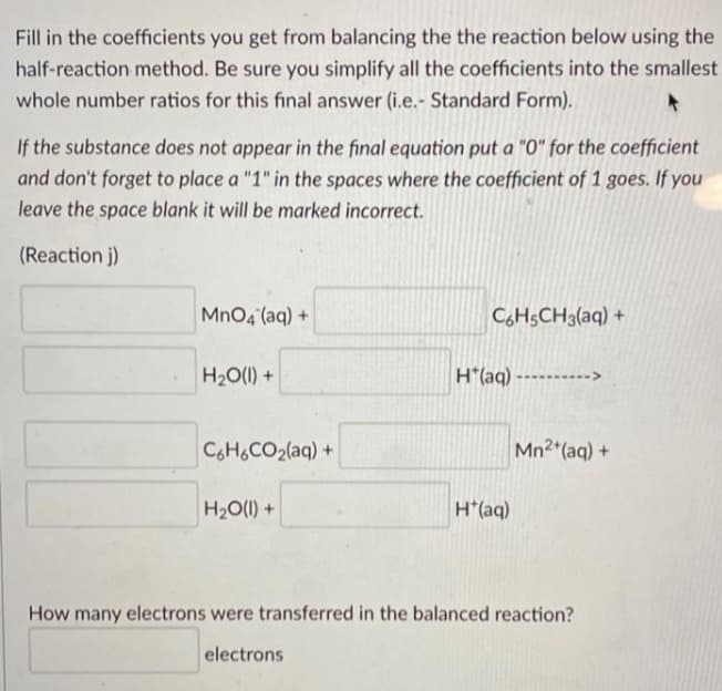 Fill in the coefficients you get from balancing the the reaction below using the
half-reaction method. Be sure you simplify all the coefficients into the smallest
whole number ratios for this fınal answer (i.e.- Standard Form).
If the substance does not appear in the final equation put a "0" for the coefficient
and don't forget to place a "1" in the spaces where the coefficient of 1 goes. If you
leave the space blank it will be marked incorrect.
(Reaction j)
MnO4 (aq) +
CH5CH3(aq) +
H20(1) +
H*(aq) ---------->
C6H&CO2(aq) +
Mn2 (aq) +
H2O(1) +
H*(aq)
How many electrons were transferred in the balanced reaction?
electrons
