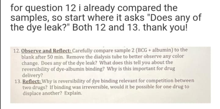for question 12 i already compared the
samples, so start where it asks "Does any of
the dye leak?" Both 12 and 13. thank you!
12. Observe and Reflect: Carefully compare sample 2 (BCG + albumin) to the
blank after 50 min. Remove the dialysis tube to better observe any color
change. Does any of the dye leak? What does this tell you about the
reversibility of dye-albumin binding? Why is this important for drug
delivery?
13. Reflect: Why is reversibility of dye binding relevant for competition between
two drugs? If binding was irreversible, would it be possible for one drug to
displace another? Explain.
