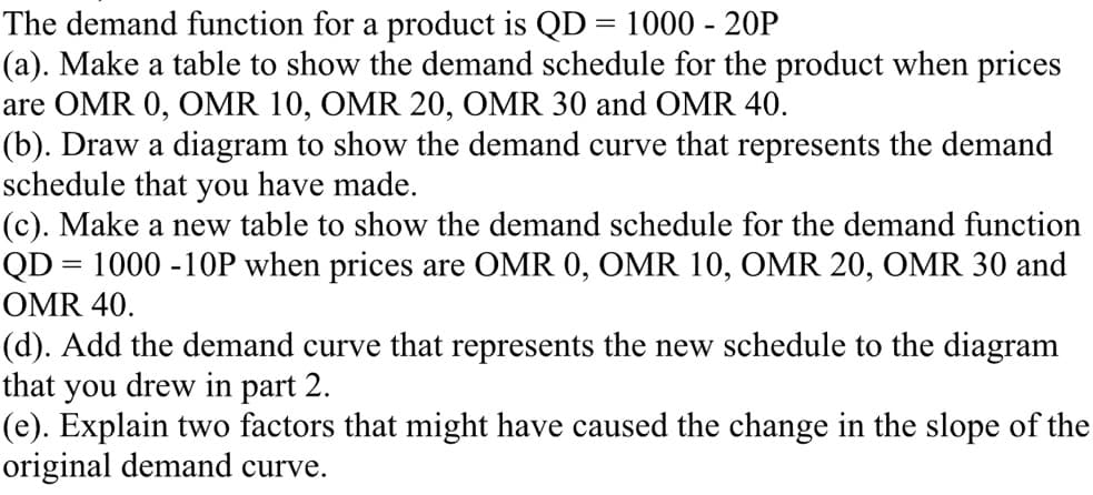 The demand function for a product is QD = 1000 - 20P
(a). Make a table to show the demand schedule for the product when prices
are OMR 0, OMR 10, OMR 20, OMR 30 and OMR 40.
(b). Draw a diagram to show the demand curve that represents the demand
schedule that you have made.
(c). Make a new table to show the demand schedule for the demand function
QD = 1000 -10P when prices are OMR 0, OMR 10, OMR 20, OMR 30 and
OMR 40.
(d). Add the demand curve that represents the new schedule to the diagram
that you drew in part 2.
(e). Explain two factors that might have caused the change in the slope of the
original demand curve.
