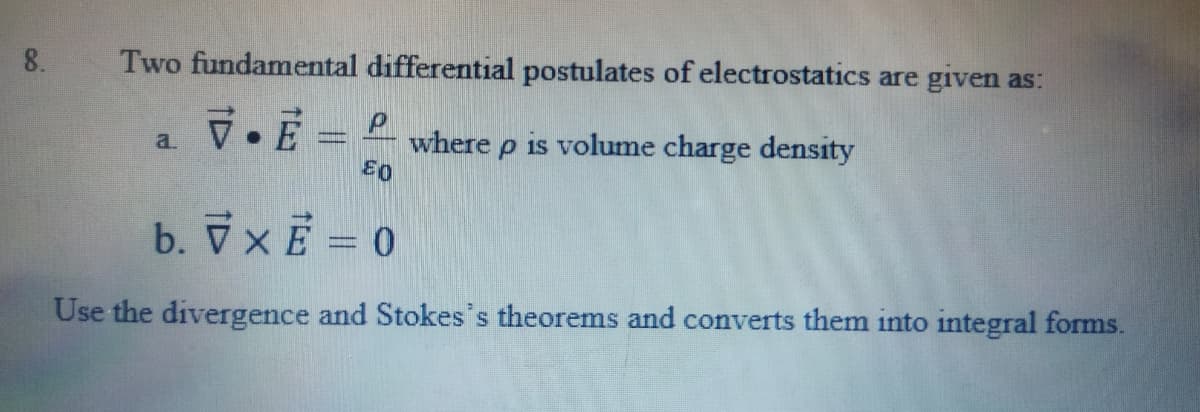8.
Two fundamental differential postulates of electrostatics are given as:
V.E = P
is volume charge density
a.
where
b. VxE = 0
Use the divergence and Stokes's theorems and converts them into integral forms.
