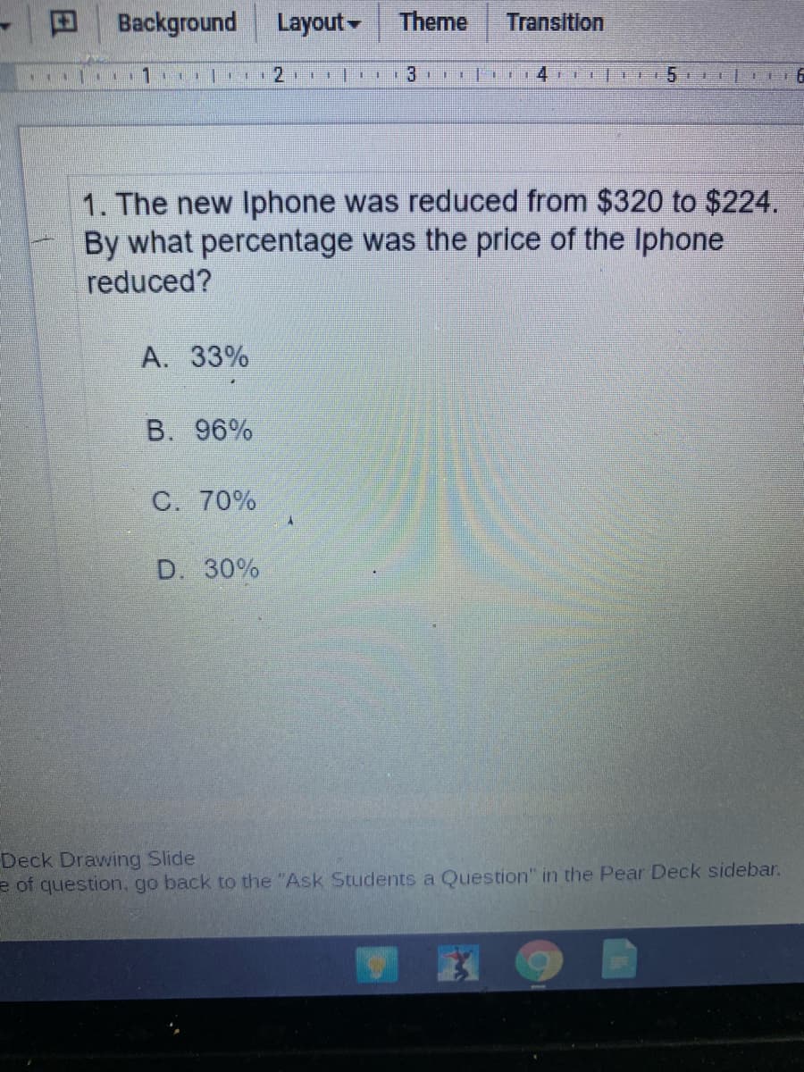 Background
Layout
Theme
Transition
1. The new Iphone was reduced from $320 to $224.
By what percentage was the price of the Iphone
reduced?
A. 33%
B. 96%
C. 70%
D. 30%
Deck Drawing Slide
e of question, go back to the "Ask Students a Question" in the Pear Deck sidebar.
