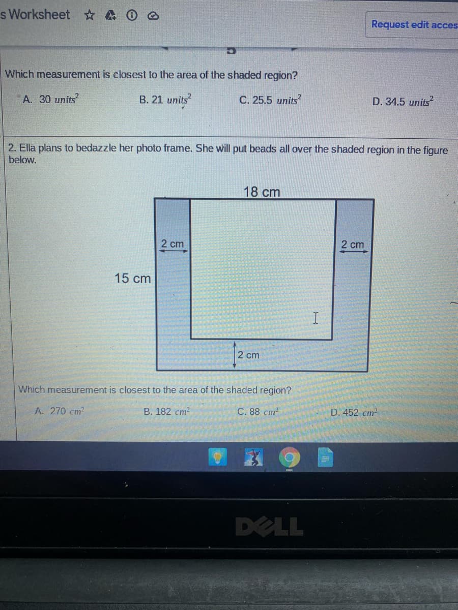 s Worksheet A O @
Request edit acces
Which measurement is closest to the area of the shaded region?
A. 30 units
B. 21 units
C. 25.5 units?
D. 34.5 units
2. Ella plans to bedazzle her photo frame. She will put beads all over the shaded region in the figure
below.
18 cm
2 cm
2 cm
15 cm
2 cm
Which measurement is closest to the area of the shaded region?
A. 270 cm2
B. 182 cm?
C. 88 cm2
D. 452 cm
DELL
