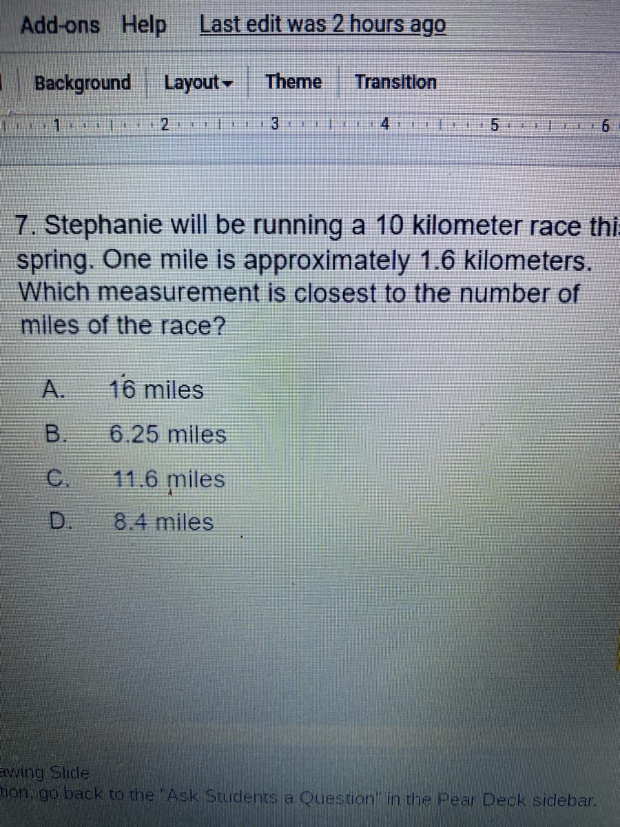 Add-ons Help
Last edit was 2 hours ago
I Background
Layout-
Theme
Transition
13
7. Stephanie will be running a 10 kilometer race this
spring. One mile is approximately 1.6 kilometers.
Which measurement is closest to the number of
miles of the race?
A.
16 miles
B.
6.25 miles
C.
11.6 miles
D.
8.4 miles
wing Slide
tion, go back to the "Ask Students a Question in the Pear Deck sidebar.
