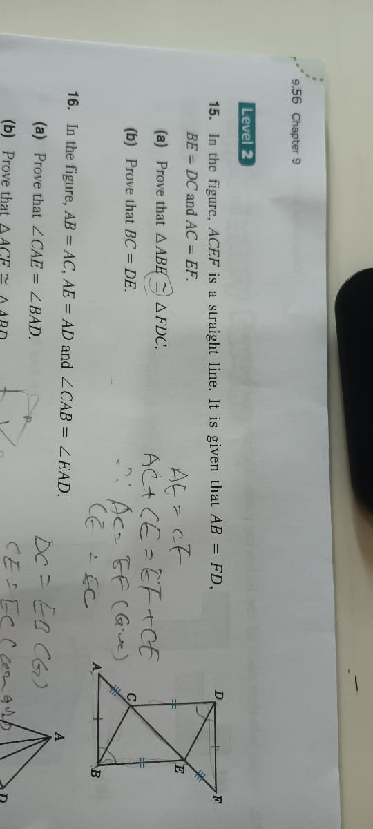 9.56 Chapter 9
Level 2
15. In the figure, ACEF is a straight line. It is given that AB = FD,
BE = DC and AC = EF.
AE = CF
AC+ CE= EF tCE
- Ac- EF C Give)
CE
E
(a) Prove that A ABE
AFDC.
(b) Prove that BC = DE.
A
B
16. In the figure, AB = AC, AE = AD and ZCAB = LEAD.
DC= EB CG)
(a) Prove that ZCAE = 2BAD.
(b) Prove that AACE
CE EC
