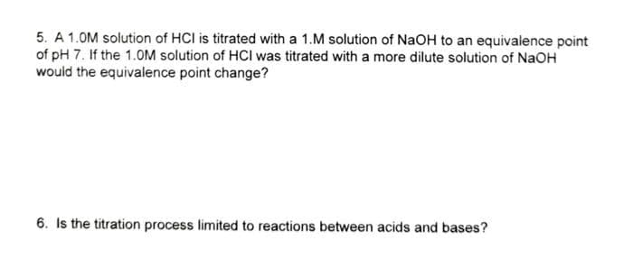 5. A 1.0M solution of HCI is titrated with a 1.M solution of NaOH to an equivalence point
of pH 7. If the 1.0M solution of HCI was titrated with a more dilute solution of NaOH
would the equivalence point change?
6. Is the titration process limited to reactions between acids and bases?