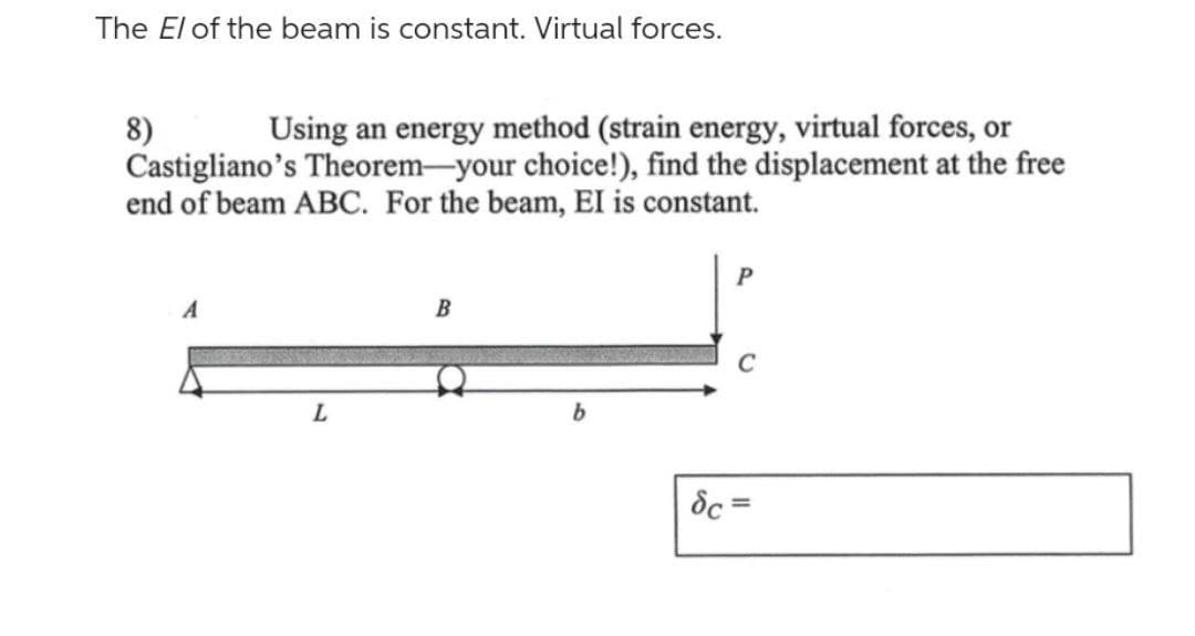 The El of the beam is constant. Virtual forces.
8)
Using an energy method (strain energy, virtual forces, or
Castigliano's Theorem-your choice!), find the displacement at the free
end of beam ABC. For the beam, EI is constant.
L
B
b
P
dc=