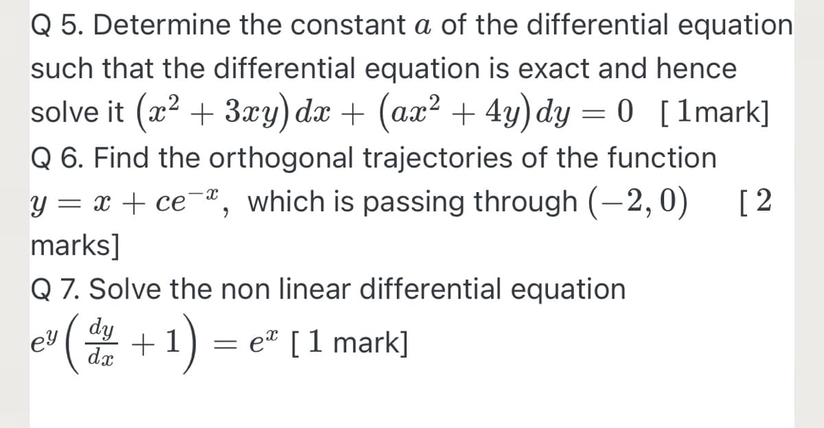 Q 5. Determine the constant a of the differential equation
such that the differential equation is exact and hence
solve it (x? + 3xy) dx + (ax? + 4y)dy = 0 [1mark]
Q 6. Find the orthogonal trajectories of the function
y = x + ce¯ª, which is passing through (-2, 0)
[ 2
marks]
Q 7. Solve the non linear differential equation
dy
ey
dx
(密+1)
= eª [1 mark]
