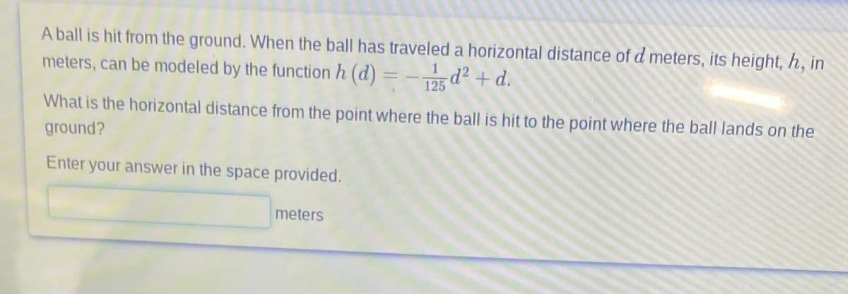 A ball is hit from the ground. When the ball has traveled a horizontal distance of d meters, its height, h, in
meters, can be modeled by the function h (d) = - 125 -d² + d.
What is the horizontal distance from the point where the ball is hit to the point where the ball lands on the
ground?
Enter your answer in the space provided.
meters