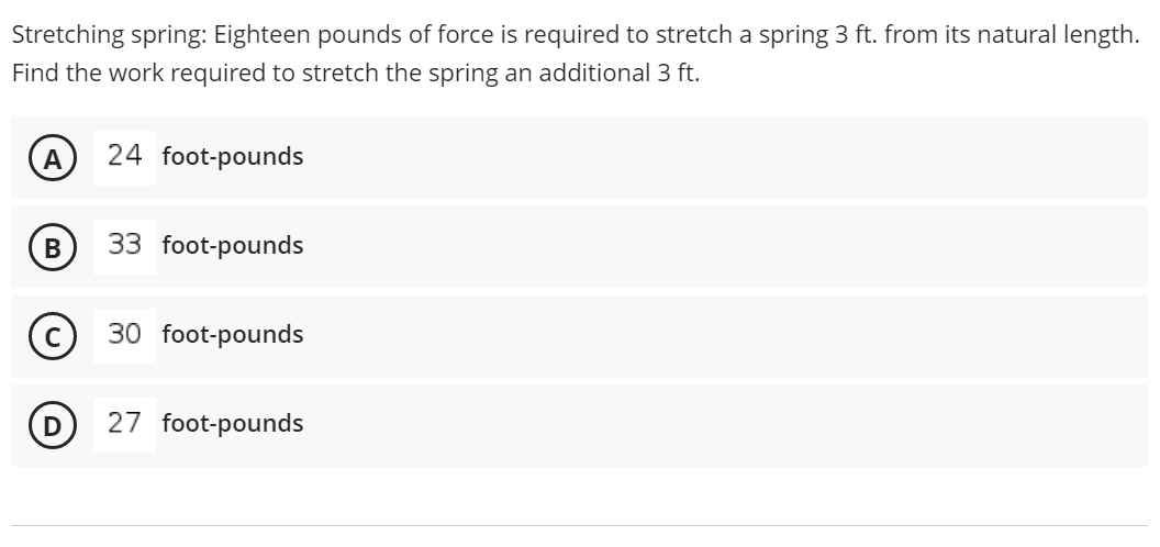 Stretching spring: Eighteen pounds of force is required to stretch a spring 3 ft. from its natural length.
Find the work required to stretch the spring an additional 3 ft.
24 foot-pounds
33 foot-pounds
30 foot-pounds
27 foot-pounds
B
D