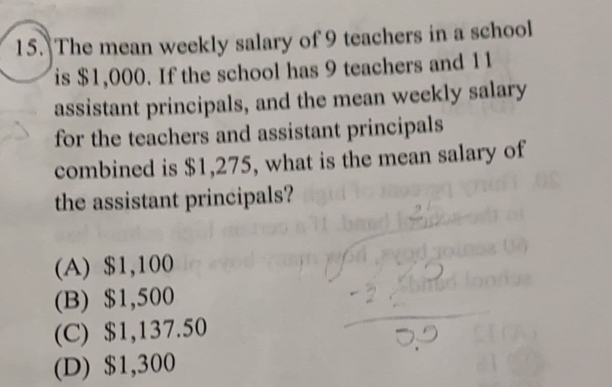 15. The mean weekly salary of 9 teachers in a school
is $1,000. If the school has 9 teachers and 11
assistant principals, and the mean weekly salary
for the teachers and assistant principals
combined is $1,275, what is the mean salary of
the assistant principals?gid og
OS
1600
(A) $1,100
(B) $1,500
(C) $1,137.50
(D) $1,300
odread
-2 binud foorias
3,5 11