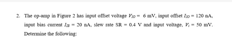 2. The op-amp in Figure 2 has input offset voltage Vio = 6 mV, input offset Ijo = 120 nA,
input bias current IB = 20 nA, slew rate SR = 0.4 V and input voltage, V; = 50 mV.
Determine the following:
