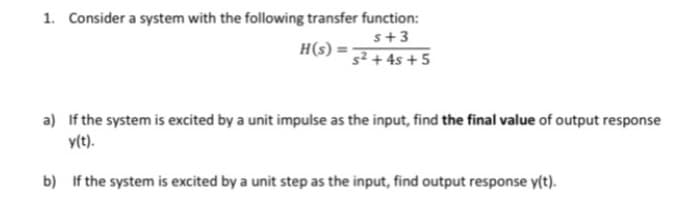 1. Consider a system with the following transfer function:
s+3
H(s) =
s² + 4s + 5
a) If the system is excited by a unit impulse as the input, find the final value of output response
y(t).
b) If the system is excited by a unit step as the input, find output response y(t).
