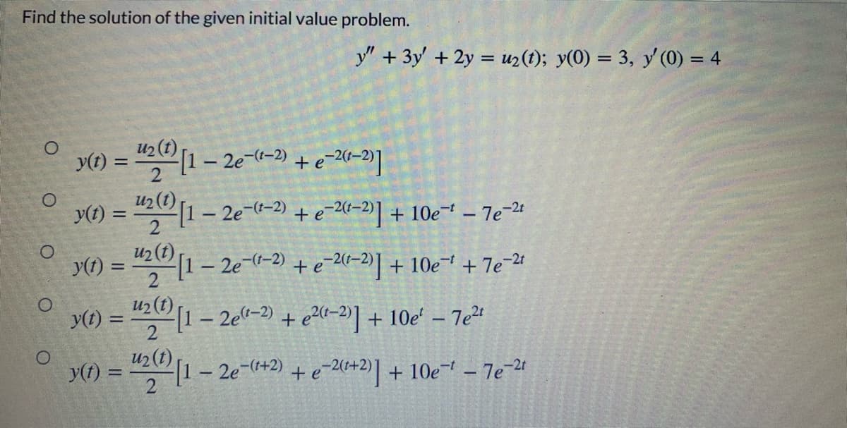 Find the solution of the given initial value problem.
y" +3y' + 2y = uz(t); y(0) = 3, y'(0) = 4
u2 (t)
y(t) = " 1- 2e-(-2)
%3D
y(1) =
421- 2e--2) +e-20–2)] + 10e¯" – 7e 24
%3D
u2 (t)
y(1) = "(1 – 2e-(1-2) + e-2(0–2)| + 10e- + 7e-2t
u2 (t)
y(t) =
2
1- 2e"-) + e20-2'] + 10e' – 7e²4
+ e20-2] + 10e' - 7e
%3D
y(t) =
2
u2 (t)
1- 2e-+2) + e-2(+2)] + 10e – 7e-21
+eA+2) + 10e – 7e-24
