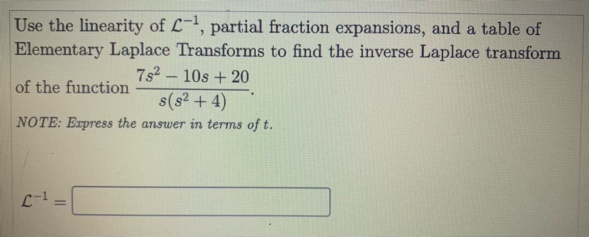 Use the linearity of L-, partial fraction expansions, and a table of
Elementary Laplace Transforms to find the inverse Laplace transform
7s2 - 10s + 20
of the function
s(s? + 4)
NOTE: Express the answer in terms of t.
L-1
