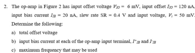 2. The op-amp in Figure 2 has input offset voltage Vio = 6 mV, input offset I10 = 120 nA,
input bias current IB = 20 nA, slew rate SR = 0.4 V and input voltage, Vị = 50 mV.
Determine the following:
a) total offset voltage
b) input bias current at each of the op-amp input terminal, I* IB and IB
c) maximum frequency that may be used
