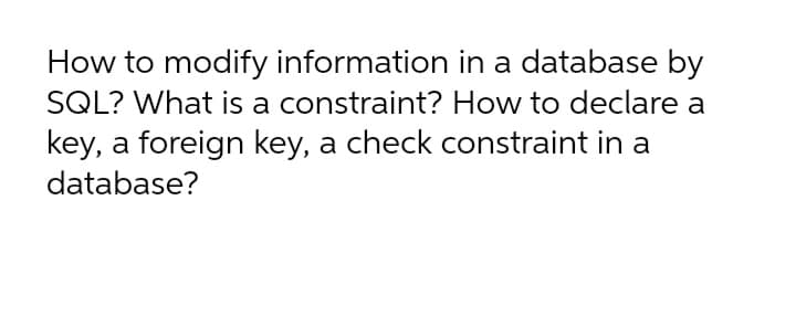 How to modify information in a database by
SQL? What is a constraint? How to declare a
key, a foreign key, a check constraint in a
database?

