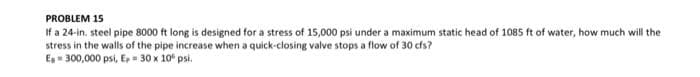 PROBLEM 15
If a 24-in. steel pipe 8000 ft long is designed for a stress of 15,000 psi under a maximum static head of 1085 ft of water, how much will the
stress in the walls of the pipe increase when a quick-closing valve stops a flow of 30 cfs?
E = 300,000 psi, E, = 30 x 10* psi.
