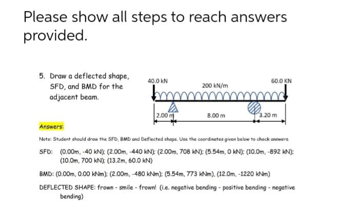 Please show all steps to reach answers
provided.
5. Draw a deflected shape,
SFD, and BMD for the
adjacent beam.
40.0 kN
60.0 KN
200 kN/m
2.00 m
8.00 m
3.20 m
Answers:
Note: Student should draw the SFD, BMD and Deflected shape. Use the coordinates given below to check answers.
SFD: (0.00m, -40 kN): (2.00m, -440 kN): (2.00m, 708 kN): (5.54m, O kN): (10.0m, -892 kN):
(10.0m, 700 kN): (13.2m, 60.0 kN)
BMD: (0.00m, 0.00 kNm): (2.00m, -480 kNm): (5.54m, 773 kNm), (12.0m, -1220 kNm)
DEFLECTED SHAPE: frown - smile - frown! (i.e. negative bending - positive bending - negative
bending)
