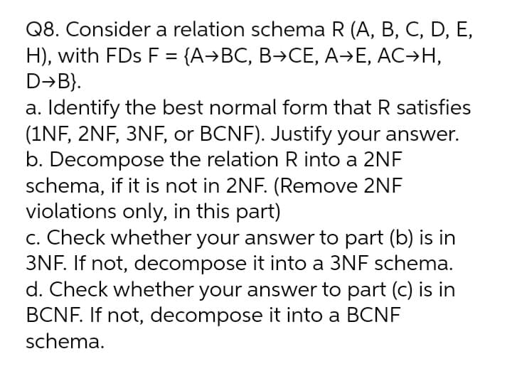Q8. Consider a relation schema R (A, B, C, D, E,
H), with FDs F = {A→BC, B→CE, A→E, AC→H,
D→B}.
a. Identify the best normal form that R satisfies
(1NF, 2NF, 3NF, or BCNF). Justify your answer.
b. Decompose the relation R into a 2NF
schema, if it is not in 2NF. (Remove 2NF
violations only, in this part)
c. Check whether your answer to part (b) is in
3NF. If not, decompose it into a 3NF schema.
d. Check whether your answer to part (c) is in
BCNF. If not, decompose it into a BCNF
schema.
