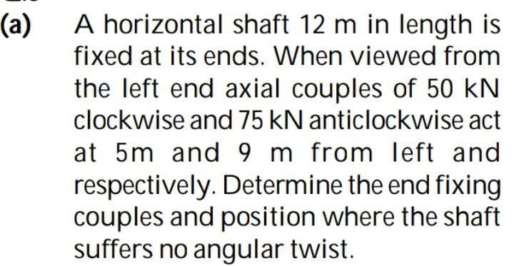 (a)
A horizontal shaft 12 m in length is
fixed at its ends. When viewed from
the left end axial couples of 50 kN
clockwise and 75 kN anticlockwise act
at 5m and 9 m from left and
respectively. Determine the end fixing
couples and position where the shaft
suffers no angular twist.
