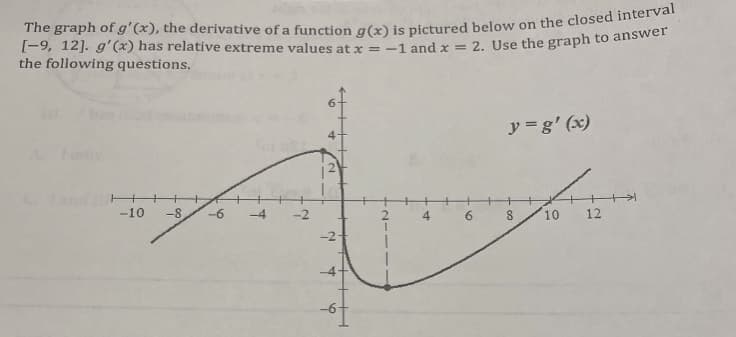 The graph of g'(x), the derivative of a function g(x) is pictured below on the closed interval
[-9, 12]. g'(x) has relative extreme values at x = -1 and x = 2. Use the graph to answer
the following questions.
-10 -8 -6
T
2
2
す
6
H+H+
6
y=g'(x)
8
10
12