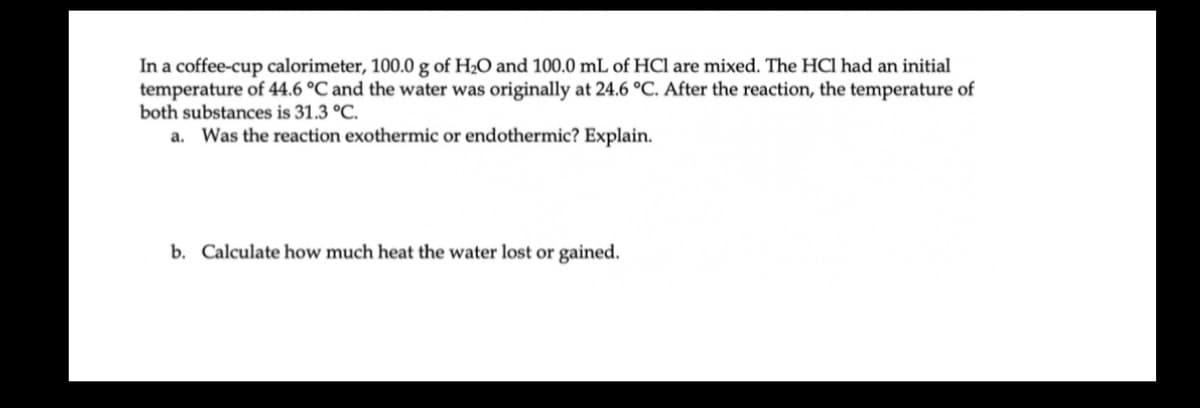 In a coffee-cup calorimeter, 100.0 g of H2O and 100.0 mL of HCl are mixed. The HCI had an initial
temperature of 44.6 °C and the water was originally at 24.6 °C. After the reaction, the temperature of
both substances is 31.3 °C.
a. Was the reaction exothermic or endothermic? Explain.
b. Calculate how much heat the water lost or gained.
