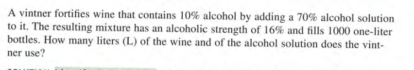 A vintner fortifies wine that contains 10% alcohol by adding a 70% alcohol solution
to it. The resulting mixture has an alcoholic strength of 16% and fills 1000 one-liter
bottles. How many liters (L) of the wine and of the alcohol solution does the vint-
ner use?
