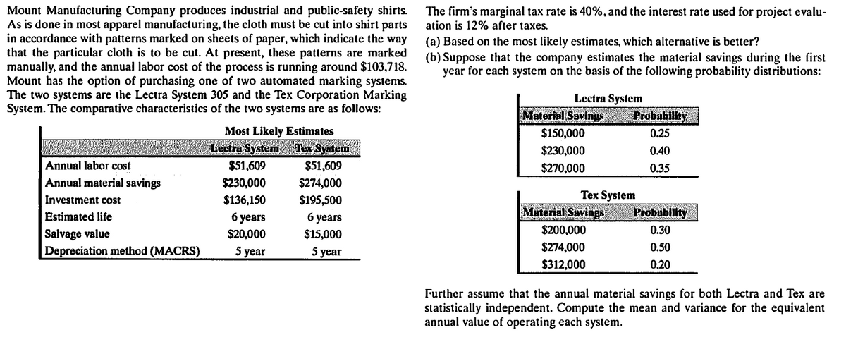 Mount Manufacturing Company produces industrial and public-safety shirts.
As is done in most apparel manufacturing, the cloth must be cut into shirt parts
in accordance with patterns marked on sheets of paper, which indicate the way
that the particular cloth is to be cut. At present, these patterns are marked
manually, and the annual labor cost of the process is running around $103,718.
Mount has the option of purchasing one of two automated marking systems.
The two systems are the Lectra System 305 and the Tex Corporation Marking
System. The comparative characteristics of the two systems are as follows:
The firm's marginal tax rate is 40%, and the interest rate used for project evalu-
ation is 12% after taxes.
(a) Based on the most likely estimates, which alternative is better?
(b) Suppose that the company estimates the material savings during the first
year for each system on the basis of the following probability distributions:
Lectra System
Material Savings
Probability
Most Likely Estimates
$150,000
0.25
Lectra System Tex Syatem
$230,000
0.40
Annual labor cost
$51,609
$51,609
$270,000
0.35
Annual material savings
$230,000
$274,000
Теx System
Material Suvings
Investment cost
$136,150
$195,500
Estimated life
6 уears
б уеars
Probubliity
$200,000
0.30
Salvage value
Depreciation method (MACRS)
$20,000
$15,000
5 year
5 year
$274,000
0.50
$312,000
0.20
Further assume that the annual material savings for both Lectra and Tex are
statistically independent. Compute the mean and variance for the equivalent
annual value of operating each system.
