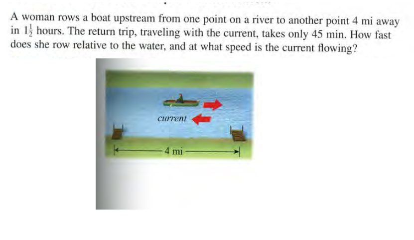 A woman rows a boat upstream from one point on a river to another point 4 mi away
in 1 hours. The return trip, traveling with the current, takes only 45 min. How fast
does she row relative to the water, and at what speed is the current flowing?
current
4 mi
