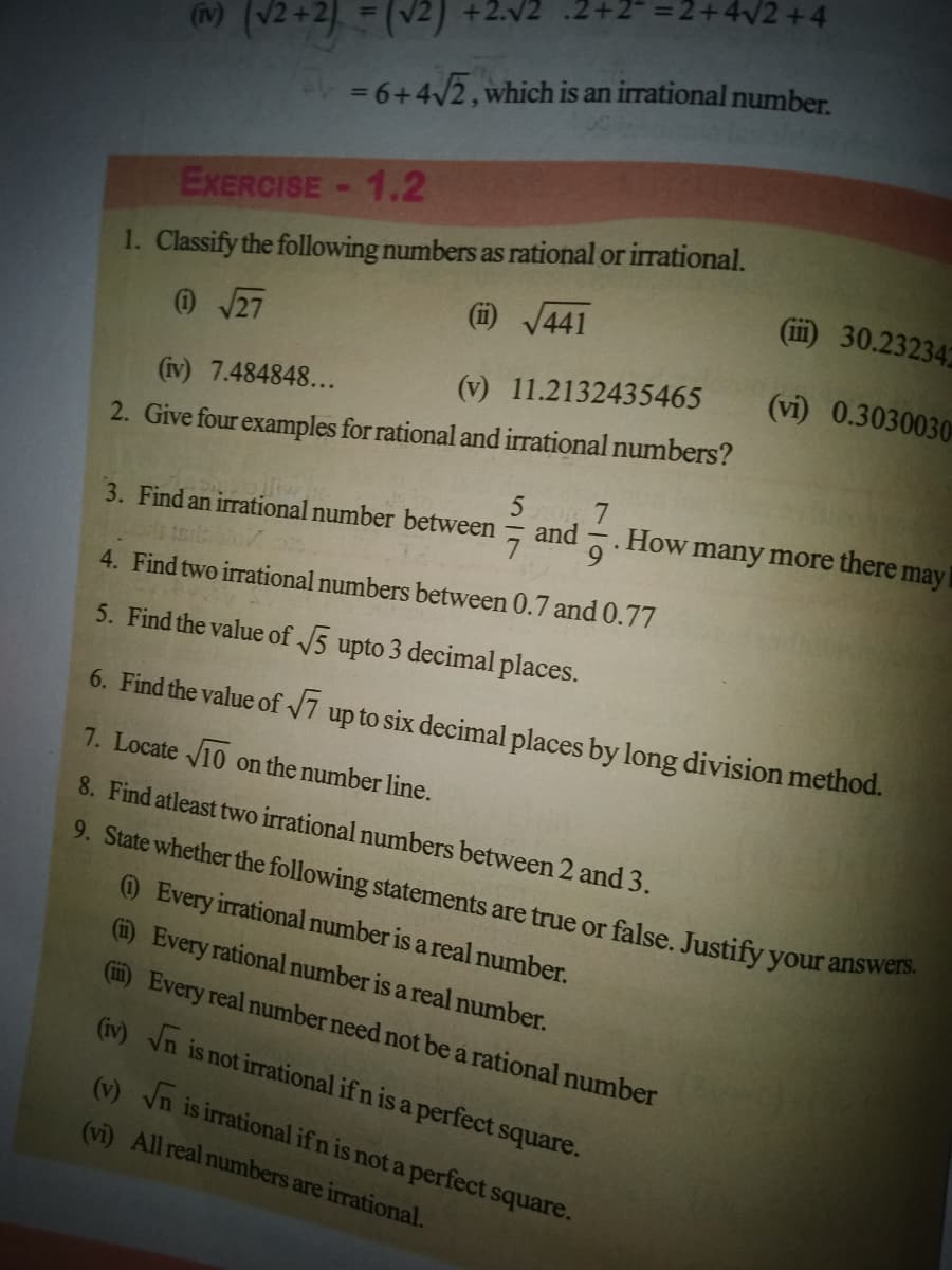 = 2+4/2 +4
-2.V2 .2+
9. State whether the following statements are true or false. Justify your answers.
)(2+2] =(v2)
= 6+42,which is an irrational number.
1.2
EXERCISE
1. Classify the following numbers as rational or irrational.
(i) /441
(ii) 30.232342
@27
(vi) 0.3030030
(v) 11.2132435465
(iv) 7.484848...
2. Give four examples for rational and irrational numbers?
5
3. Find an irrational number between
and
How
many more there may
4. Find two irrational numbers between 0.7 and 0.77
5. Find the value of 5 upto 3 decimal places.
6. Find the value of 7 up to six decimal places by long division method.
7. Locate V10 on the number line.
8. Find atleast two irrational numbers between 2 and 3.
) Every irrational number is a real number.
(i) Every rational number is a real number.
(i) Every real number need not be a rational number
(iv) Vn is not irrational if n is a perfect square.
(v) yn is irrational if n is not a perfect square.
(vi) All real numbers are irrational.
