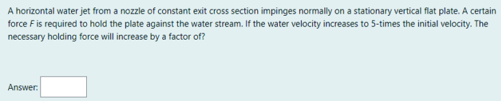 A horizontal water jet from a nozzle of constant exit cross section impinges normally on a stationary vertical flat plate. A certain
force F is required to hold the plate against the water stream. If the water velocity increases to 5-times the initial velocity. The
necessary holding force will increase by a factor of?
Answer:
