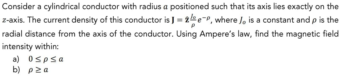 Consider a cylindrical conductor with radius a positioned such that its axis lies exactly on the
z-axis. The current density of this conductor is J = 2e-P, where Jo is a constant and p is the
P
radial distance from the axis of the conductor. Using Ampere's law, find the magnetic field
intensity within:
a) 0≤p≤a
b) p≥a