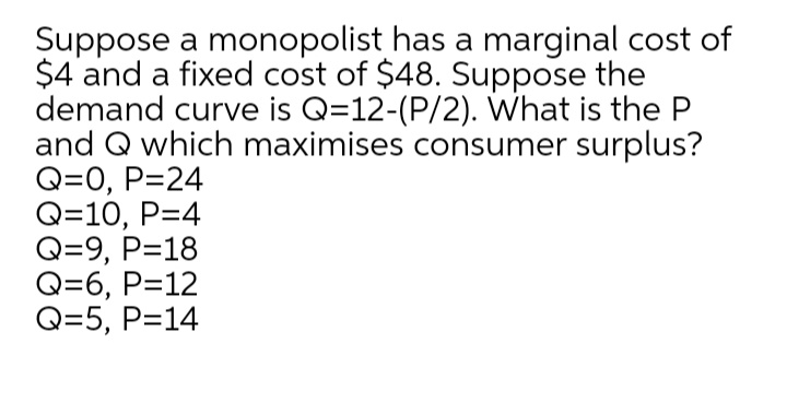 Suppose a monopolist has a marginal cost of
$4 and a fixed cost of $48. Suppose the
demand curve is Q=12-(P/2). What is the P
and Q which maximises consumer surplus?
Q=0, P=24
Q=10, P=4
Q=9, P=18
Q=6, P=12
Q=5, P=14
