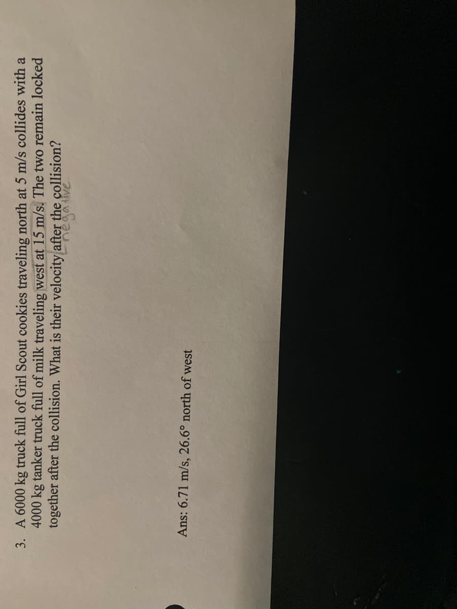 3. A 6000 kg truck full of Girl Scout cookies traveling north at 5 m/s collides with a
4000 kg tanker truck full of milk traveling west at 15 m/s. The two remain locked
together after the collision. What is their velocity after the collision?
Ans: 6.71 m/s, 26.6° north of west
