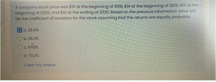 X company stock price was $10 at the beginning of 2018, $14 at the beginning of 2019, $15 at the
beginning of 2020, and $19 at the ending of 2020. Based on the previous information what will
be the coefficient of variation for the stock assuming that the returns are equally probable.
a a. 28.4%
O b. 36.3%
Oc. 67%
O d. 73.2%
Clear my choice
