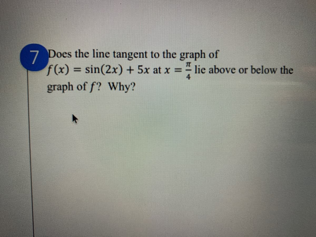 7 Does the line tangent to the graph of
f(x) = sin(2x) + 5x at x = " lie above or below the
%3D
graph of f? Why?

