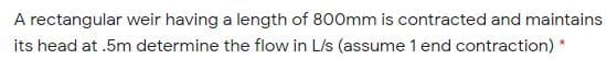 A rectangular weir having a length of 800mm is contracted and maintains
its head at .5m determine the flow in L/s (assume 1 end contraction) *

