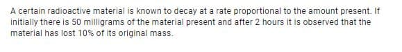 A certain radioactive material is known to decay at a rate proportional to the amount present. If
initially there is 50 milligrams of the material present and after 2 hours it is observed that the
material has lost 10% of its original mass.
