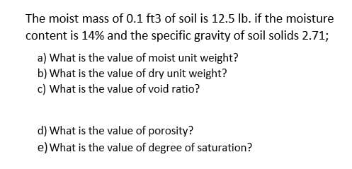 The moist mass of 0.1 ft3 of soil is 12.5 lb. if the moisture
content is 14% and the specific gravity of soil solids 2.71;
a) What is the value of moist unit weight?
b) What is the value of dry unit weight?
c) What is the value of void ratio?
d) What is the value of porosity?
e) What is the value of degree of saturation?
