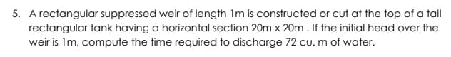 5. A rectangular suppressed weir of length Im is constructed or cut at the top of a tall
rectangular tank having a horizontal section 20m x 20m. If the initial head over the
weir is Im, compute the time required to discharge 72 cu. m of water.
