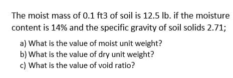 The moist mass of 0.1 ft3 of soil is 12.5 lb. if the moisture
content is 14% and the specific gravity of soil solids 2.71;
a) What is the value of moist unit weight?
b) What is the value of dry unit weight?
c) What is the value of void ratio?
