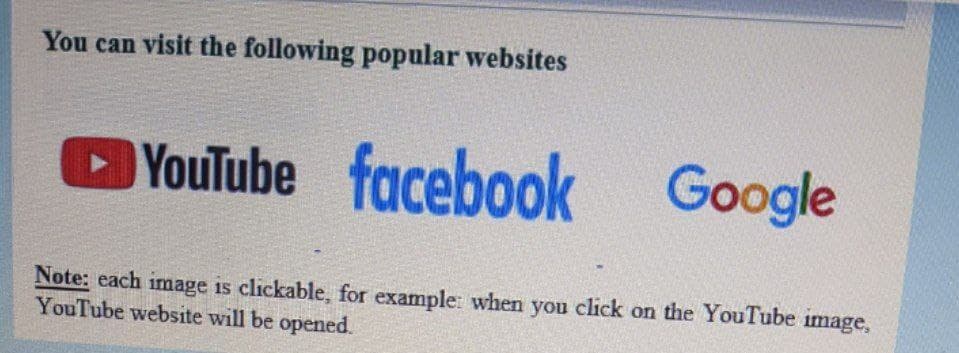 You can visit the following popular websites
YouTube
facebook
Google
Note: each image is clickable, for example: when you click on the YouTube image,
YouTube website will be opened.
